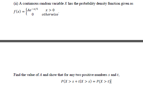 (ii) A continuous random variable X has the probability density function given as
f(x) = {Ae¯*/$ x >0
otherwise
SAe-x/5
Find the value of A and show that for any two positive numbers s and t,
P(X >s+ t|X > s) = P(X > t)|
