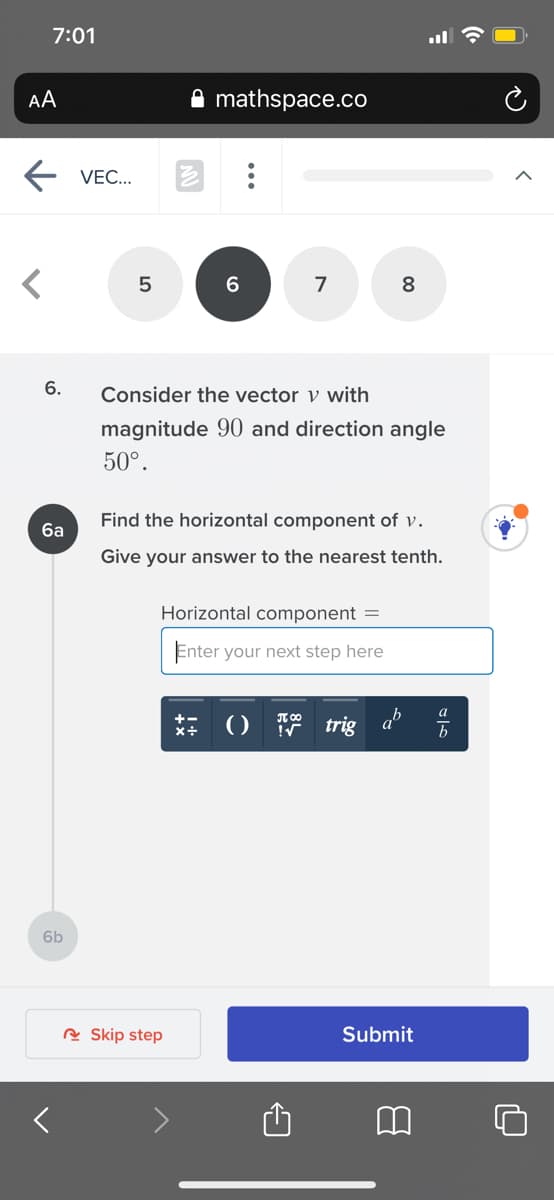7:01
AA
mathspace.co
VEC...
5
6
8
6.
Consider the vector v with
magnitude 90 and direction angle
50°.
Find the horizontal component of v.
ба
Give your answer to the nearest tenth.
Horizontal component =
Enter your next step here
a
IT 00
*+ ()
trig a
6b
R Skip step
Submit
