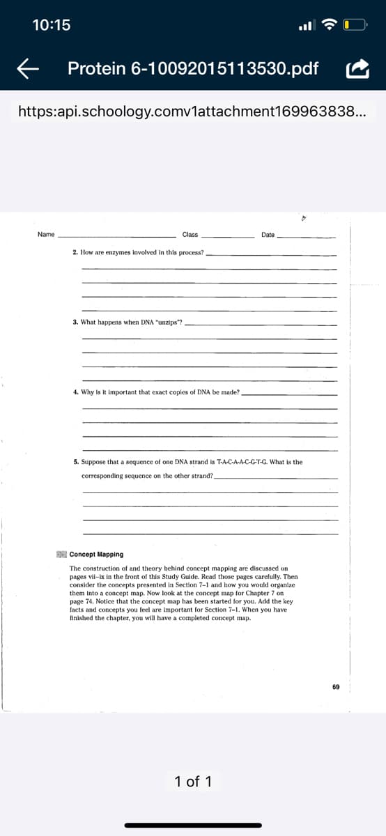 10:15
Protein 6-10092015113530.pdf
https:api.schoology.comv1attachment169963838...
Name
Class
Date
2. How are enzymes involved in this process?
3.
hаppens
anzips"?
4. Why is it important that exact copies of DNA be made?
5. Suppose that a sequence of one DNA strand is T-A-C-A-A-C-G-T-G. What is the
corresponding sequence on the other strand?
E Concept Mapping
The construction of and theory behind concept mapping are discussed on
pages vil-ix in the front of this Study Guide. Read those pages carefully. Then
consider the concepts presented in Section 7-1 and how you would organize
them into a concept i
page 74. Notice that the concept map has been started for you. Add the key
Now look at the concept map for Chapter 7 on
concepts you
are important
Secti
When you have
finished the chapter, you will have a completed concept map.
69
1 of 1
