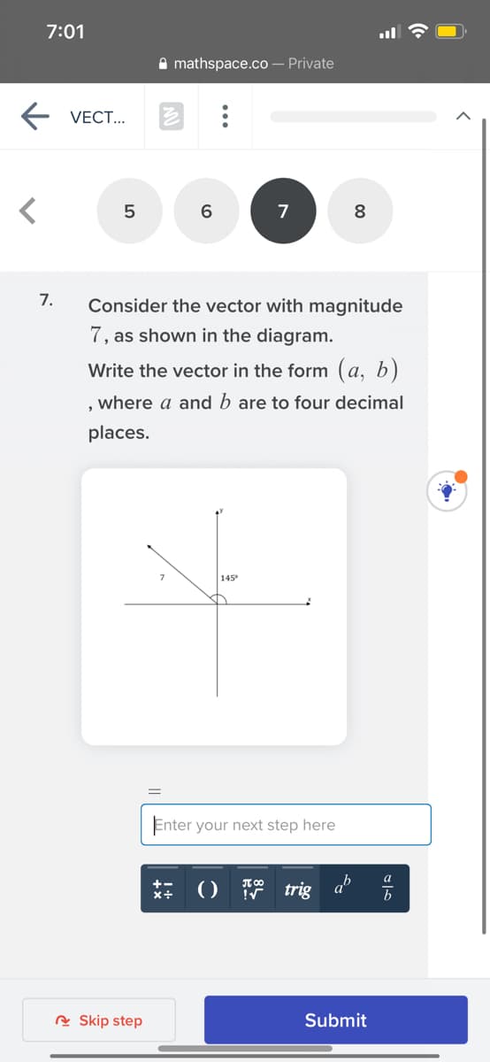 7:01
A mathspace.co – Private
E VECT...
7
8
7.
Consider the vector with magnitude
7, as shown in the diagram.
Write the vector in the form (a, b)
where a and b are to four decimal
places.
145
Enter your next step here
() trig
b
R Skip step
Submit
