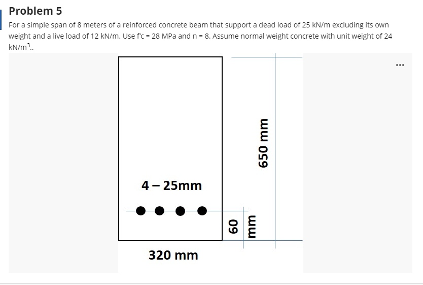 Problem 5
For a simple span of 8 meters of a reinforced concrete beam that support a dead load of 25 kN/m excluding its own
weight and a live load of 12 kN/m. Use f'c = 28 MPa and n = 8. Assume normal weight concrete with unit weight of 24
kN/m³.
...
4 - 25mm
320 mm
ww o99
ww
09
