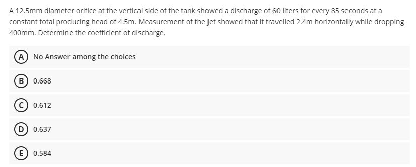 A 12.5mm diameter orifice at the vertical side of the tank showed a discharge of 60 liters for every 85 seconds at a
constant total producing head of 4.5m. Measurement of the jet showed that it travelled 2.4m horizontally while dropping
400mm. Determine the coefficient of discharge.
A No Answer among the choices
B 0.668
c) 0.612
D) 0.637
E) 0.584

