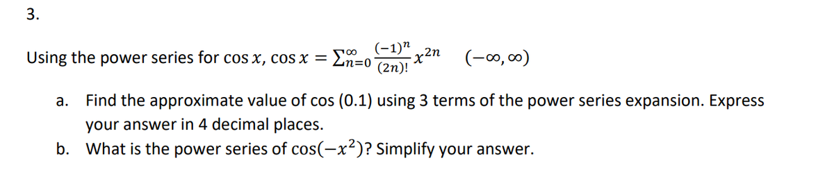 3.
Using the power series for cos x, cos x =
(−1)n
-x²n
n=0 (2n)!
(-∞0,00)
a. Find the approximate value of cos (0.1) using 3 terms of the power series expansion. Express
your answer in 4 decimal places.
b. What is the power series of cos(-x²)? Simplify your answer.