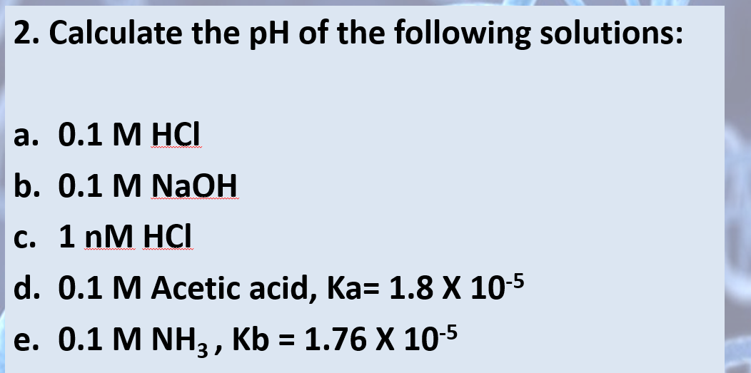 2. Calculate the pH of the following solutions:
a. 0.1 M HCI
b. 0.1 M NaOH
c. 1 nM HCI
d. 0.1 M Acetic acid, Ka= 1.8 X 10-5
e. 0.1 M NH3, Kb = 1.76 X 10.5