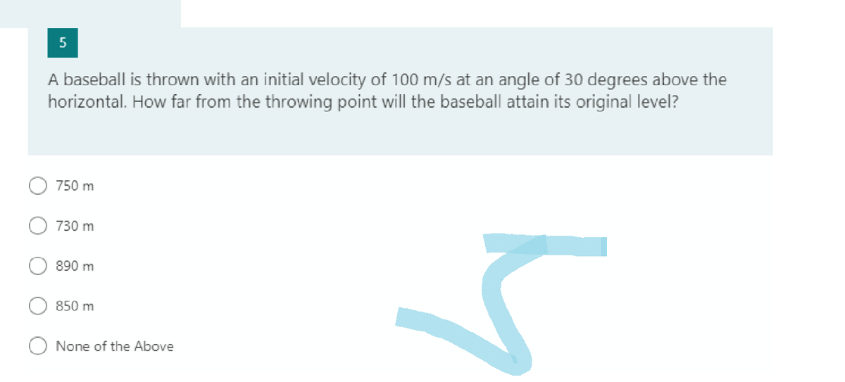 5
A baseball is thrown with an initial velocity of 100 m/s at an angle of 30 degrees above the
horizontal. How far from the throwing point will the baseball attain its original level?
750 m
730 m
890 m
850 m
None of the Above
5