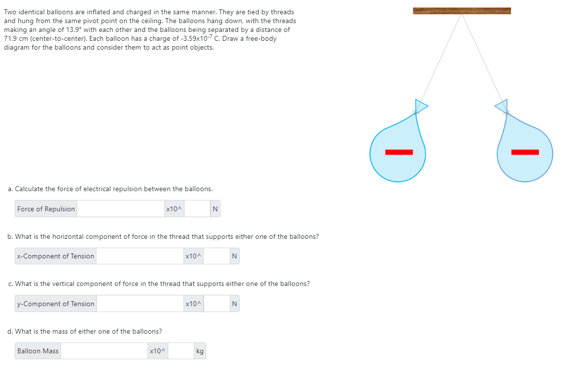 Two identical balloons are inflated and charged in the same manner. They are tied by threads
and hung from the same pivot point on the ceiling. The balloons hang down, with the threads
making an angle of 13.9° with each other and the balloons being separated by a distance of
71.9 cm (center-to-center). Each balloon has a charge of -3.59x10-7 C. Draw a free-body
diagram for the balloons and consider them to act as point objects.
a. Calculate the force of electrical repulsion between the balloons.
Force of Repulsion
x-Component of Tension
b. What is the horizontal component of force in the thread that supports either one of the balloons?
y-Component of Tension
d. What is the mass of either one of the balloons?
x10^
Balloon Mass
c. What is the vertical component of force in the thread that supports either one of the balloons?
x10^
x10^
N
x10^
kg
N
N
I
I