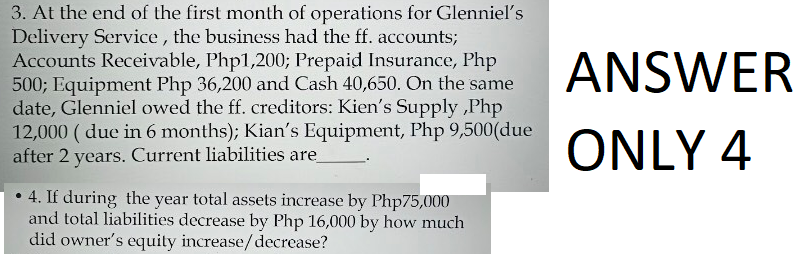 3. At the end of the first month of operations for Glenniel's
Delivery Service, the business had the ff. accounts;
Accounts Receivable, Php1,200; Prepaid Insurance, Php
500; Equipment Php 36,200 and Cash 40,650. On the same
date, Glenniel owed the ff. creditors: Kien's Supply,Php
12,000 (due in 6 months); Kian's Equipment, Php 9,500(due
after 2 years. Current liabilities are
4. If during the year total assets increase by Php75,000
and total liabilities decrease by Php 16,000 by how much
did owner's equity increase/decrease?
ANSWER
ONLY 4