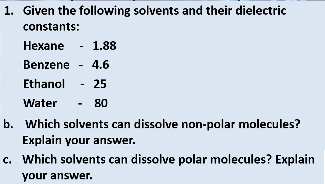 1. Given the following solvents and their dielectric
constants:
Hexane
Benzene
Ethanol
Water
- 1.88
4.6
25
80
b. Which solvents can dissolve non-polar molecules?
Explain your answer.
c. Which solvents can dissolve polar molecules? Explain
your answer.