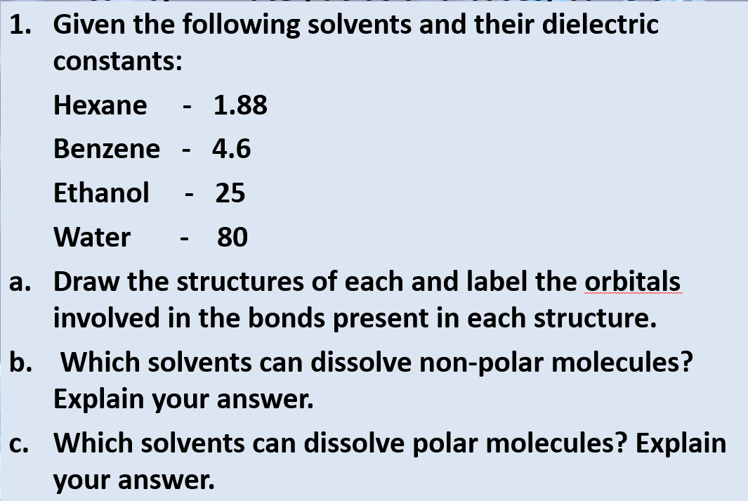 1. Given the following solvents and their dielectric
constants:
Hexane
- 1.88
Benzene
4.6
Ethanol
25
Water
80
a. Draw the structures of each and label the orbitals
involved in the bonds present in each structure.
b. Which solvents can dissolve non-polar molecules?
Explain your answer.
c. Which solvents can dissolve polar molecules? Explain
your answer.