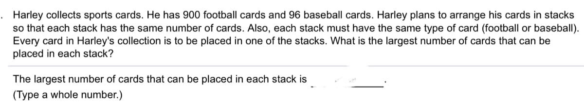 Harley collects sports cards. He has 900 football cards and 96 baseball cards. Harley plans to arrange his cards in stacks
so that each stack has the same number of cards. Also, each stack must have the same type of card (football or baseball).
Every card in Harley's collection is to be placed in one of the stacks. What is the largest number of cards that can be
placed in each stack?
The largest number of cards that can be placed in each stack is
(Type a whole number.)
