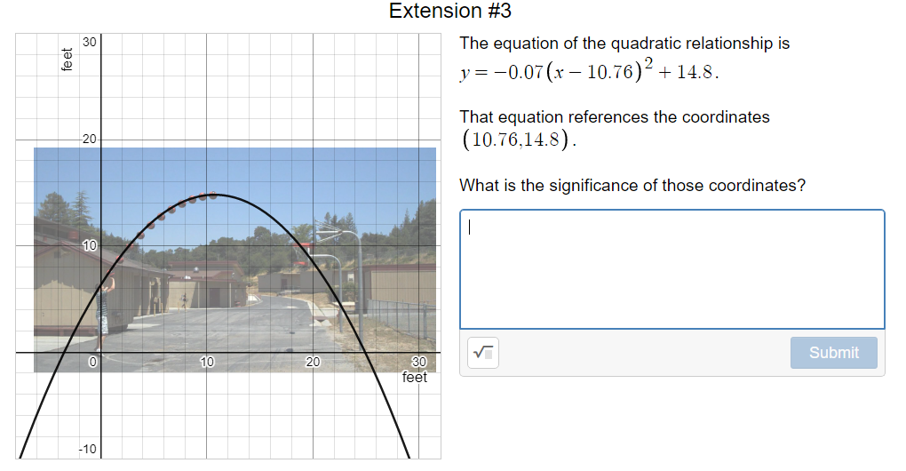Extension #3
30
The equation of the quadratic relationship is
y = -0.07 (x – 10.76)² + 14.8.
That equation references the coordinates
(10.76,14.8).
20
What is the significance of those coordinates?
10
Submit
10
20
30
feet
-10
fe et

