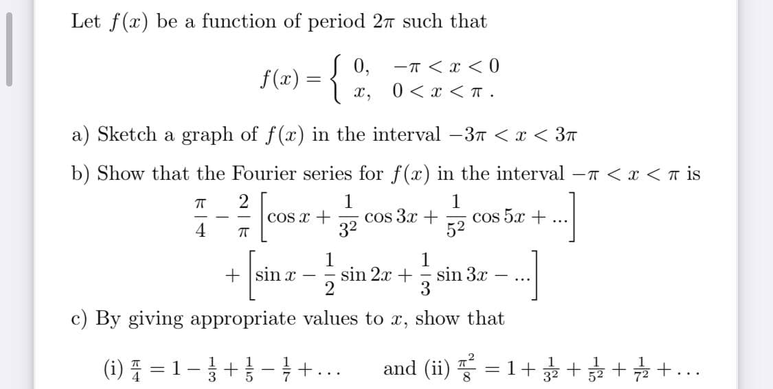 Let f(x) be a function of period 27 such that
f(x) = {
0,
-T < x < 0
0 < x <T .
x,
a) Sketch a graph of f(x) in the interval –3T < x < 37
b) Show that the Fourier series for f(x) in the interval -T <x < T is
1
cos 3x +
32
1
cos 5.x +
52
COS x +
...
4
1
sin 2x +
1
sin 3x
3
+ sin x
...
c) By giving appropriate values to x, show that
(1) 플 %=D 1-3+1- +
= 1-+- +...
and (i) 풍 3D1+ + + +..
