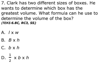 7. Clark has two different sizes of boxes. He
wants to determine which box has the
greatest volume. What formula can he use to
determine the volume of the box?
(TEKS 6.8C, RC3, sS)
А. Ix w
В. Вхh
C.. bxh
D. 2
1
x b x h
