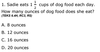 1. Sadie eats 1 cups of dog food each day.
How many ounces of dog food does she eat?
2
(TEKS 6.4H, RC3, RS)
A. 8 ounces
B. 12 ounces
C. 16 ounces
D. 20 ounces
