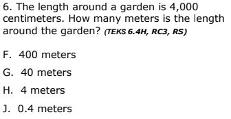 6. The length around a garden is 4,000
centimeters. How many meters is the length
around the garden? (TEKS 6.4H, RC3, RS)
F. 400 meters
G. 40 meters
H. 4 meters
J. 0.4 meters
