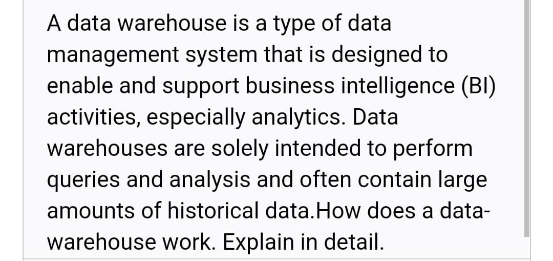 A data warehouse is a type of data
management system that is designed to
enable and support business intelligence (BI)
activities, especially analytics. Data
warehouses are solely intended to perform
queries and analysis and often contain large
amounts of historical data.How does a data-
warehouse work. Explain in detail.
