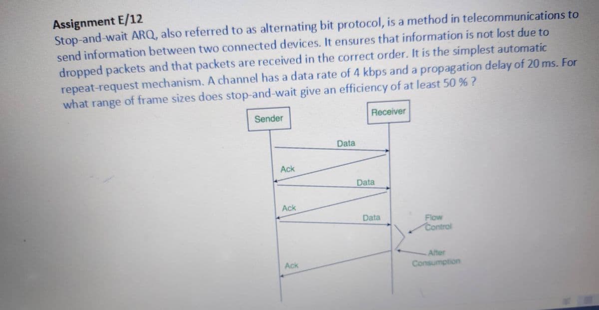Assignment E/12
Stop-and-wait ARQ, also referred to as alternating bit protocol, is a method in telecommunications to
send information between two connected devices. It ensures that information is not lost due to
dropped packets and that packets are received in the correct order. It is the simplest automatic
repeat-request mechanism. A channel has a data rate of 4 kbps and a propagation delay of 20 ms. For
what range of frame sizes does stop-and-wait give an efficiency of at least 50 % ?
Sender
Receiver
Data
Ack
Data
Ack
Data
Flow
Control
Alter
Ack
Consumption
