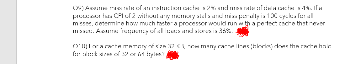 Q9) Assume miss rate of an instruction cache is 2% and miss rate of data cache is 4%. If a
processor has CPI of 2 without any memory stalls and miss penalty is 100 cycles for all
misses, determine how much faster a processor would run with a perfect cache that never
missed. Assume frequency of all loads and stores is 36%.
Q10) For a cache memory of size 32 KB, how many cache lines (blocks) does the cache hold
for block sizes of 32 or 64 bytes?
