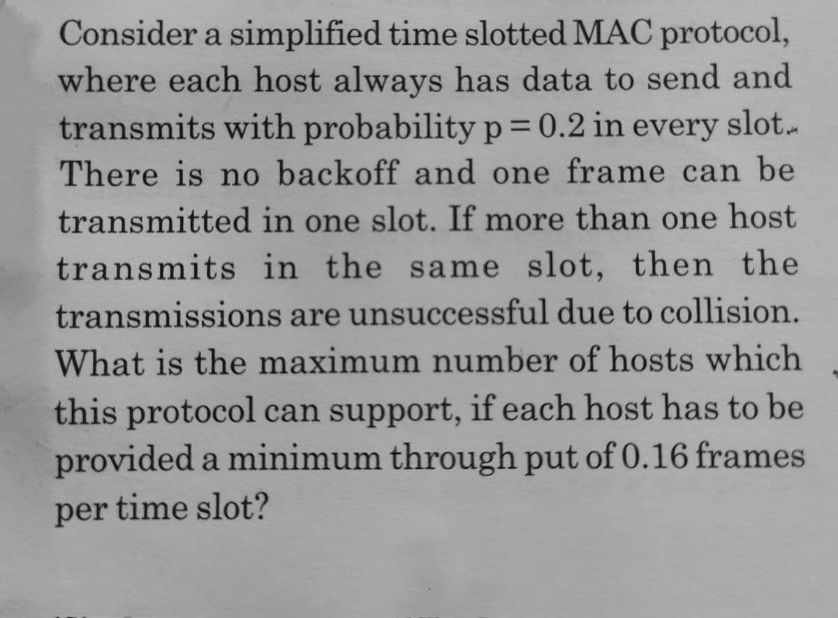 Consider a simplified time slotted MAC protocol,
where each host always has data to send and
transmits with probability p= 0.2 in every slot.-
There is no backoff and one frame can be
transmitted in one slot. If more than one host
transmits in the same slot, then the
transmissions are unsuccessful due to collision.
What is the maximum number of hosts which
this protocol can support, if each host has to be
provided a minimum through put of 0.16 frames
per time slot?
