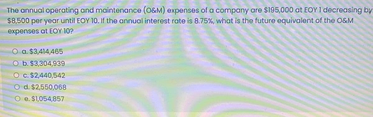 The annual operating and maintenance (O&M) expenses of a company are $195,000 at EOY 1 decreasing by
$8,500 per year until EOY 10. If the annual interest rate is 8.75%, what is the future equivalent of the O&M
expenses at EOY 10?
O a. $3,414,465
b. $3,304,939
O c. $2,440,542
O d. $2,550,068
O e. $1,054,857
