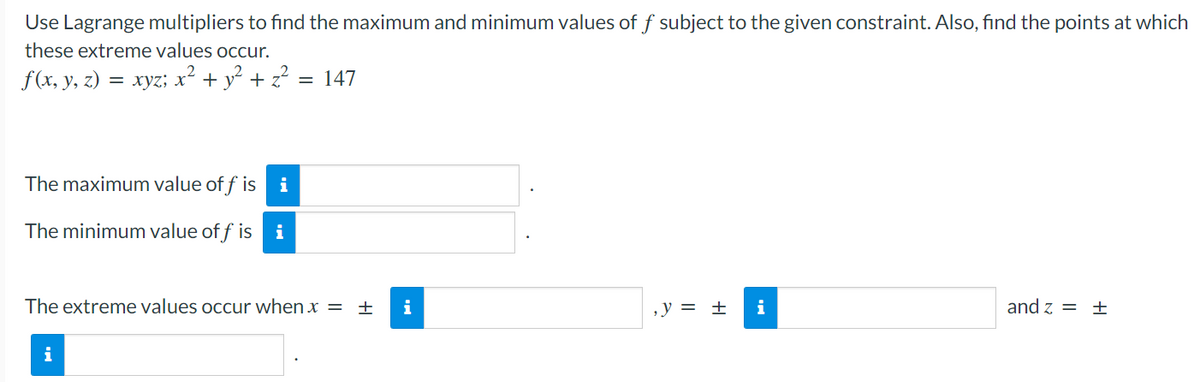 Use Lagrange multipliers to find the maximum and minimum values of f subject to the given constraint. Also, find the points at which
these extreme values occur.
f(x, y, z) = xyz; x² + y² + z?
= 147
The maximum value of f is
i
The minimum value of f is
i
The extreme values occur when x = ±
i
,y = ±
i
and z = ±
i
