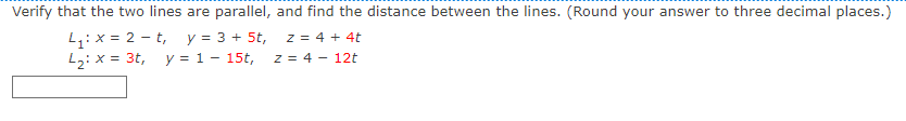 Verify that the two lines are parallel, and find the distance between the lines. (Round your answer to three decimal places.)
L:x = 2 - t, y = 3 + 5t,
L2: x = 3t, y = 1- 15t, z = 4 – 12t
z = 4 + 4t
