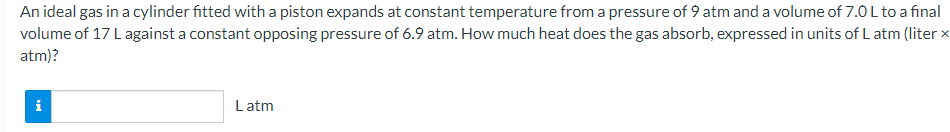 An ideal gas in a cylinder fitted with a piston expands at constant temperature from a pressure of 9 atm and a volume of 7.0 L to a final
volume of 17 L against a constant opposing pressure of 6.9 atm. How much heat does the gas absorb, expressed in units of L atm (liter x
atm)?
i
L atm
