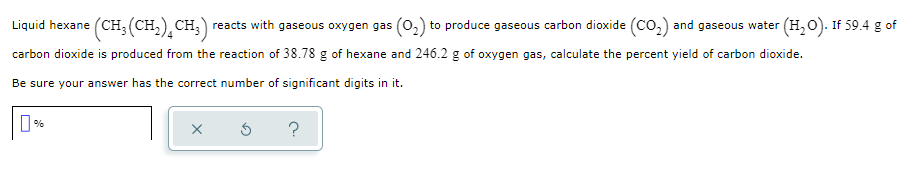 Liquid hexane (CH, (CH,) CH,) reacts with gaseous oxygen gas (0,) to produce gaseous carbon dioxide (co,) and gaseous water (H,0). If 59.4 g of
carbon dioxide is produced from the reaction of 38.78 g of hexane and 246.2 g of oxygen gas, calculate the percent yield of carbon dioxide.
Be sure your answer has the correct number of significant digits in it.
%
?
