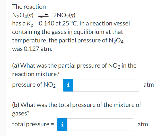 The reaction
N204(g) 2NO2(g)
has a K, = 0.140 at 25 °C. In a reaction vessel
containing the gases in equilibrium at that
temperature, the partial pressure of N204
was 0.127 atm.
(a) What was the partial pressure of NO2 in the
reaction mixture?
pressure of NO2 = i
atm
(b) What was the total pressure of the mixture of
gases?
total pressure =
i
atm
