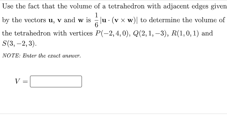 Use the fact that the volume of a tetrahedron with adjacent edges given
1
u· (v x w)| to determine the volume of
6.
by the vectors u, v and w is
the tetrahedron with vertices P(-2,4,0), Q(2, 1, –3), R(1,0,1) and
S(3, –2,3).
|
NOTE: Enter the exact answer.
V
%3D

