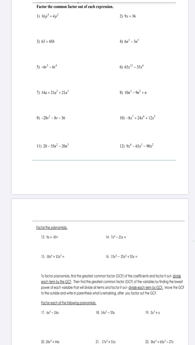 Factor the common factor out of each expression.
1) 16p* + 4p³
2) 9x + 36
3) 63 +45b
4) 6n³ – 3nº
5) -6r – 6r*
6) 63x² – 35x°
7) 14a + 21a² + 21a³
8) 10n³ – 9n² + n
9) -28v² – 8v – 36
10) -8x' + 24x* + 12x
11) 20 – 35n² – 20n
12) 9xº – 63x³ – 90x?
Factor the polynomials.
13. 9x + 45=
14. 7x? – 21x =
15. 18x* + 12r³ =
16. 15x – 25x² + 55x =
To factor polynomials, find the greatest common factor (GCF) of the coefficients and factor it out- divide
each term by the GCE. Then find the greatest common factor (GCF) of the variables by finding the lowest
power of each variable that will divide all terms and factor it out- divide each term by GCF, Move the GCF
to the outside and write in parenthesis what is remaining, after you factor out the GCF.
Factor each of the following polynomials.
17. 6x² – 24x
18. 14x² – 35x
19. 5x² + x
20. 20x² + 44x
21. 17x² + 51x
22. 36x³ + 63x² – 27x
