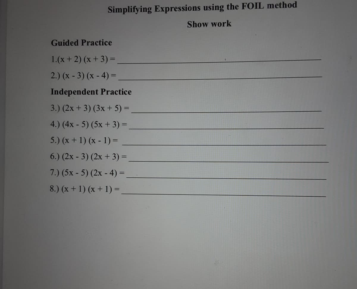 Simplifying Expressions using the FOIL method
Show work
Guided Practice
1.(x+ 2) (x+ 3)=
2.) (x - 3) (x - 4) =,
Independent Practice
3.) (2x + 3) (3x + 5) =
4.) (4x - 5) (5x + 3) =
5.) (x + 1) (x - 1) =
6.) (2x - 3) (2x + 3) =
7.) (5x - 5) (2x - 4) =
8.) (x + 1) (x + 1) =.
