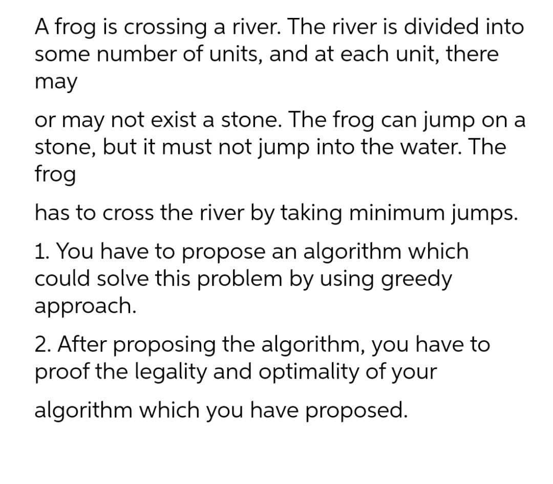 A frog is crossing a river. The river is divided into
some number of units, and at each unit, there
may
or may not exist a stone. The frog can jump on a
stone, but it must not jump into the water. The
frog
has to cross the river by taking minimum jumps.
1. You have to propose an algorithm which
could solve this problem by using greedy
approach.
2. After proposing the algorithm, you have to
proof the legality and optimality of your
algorithm which you have proposed.
