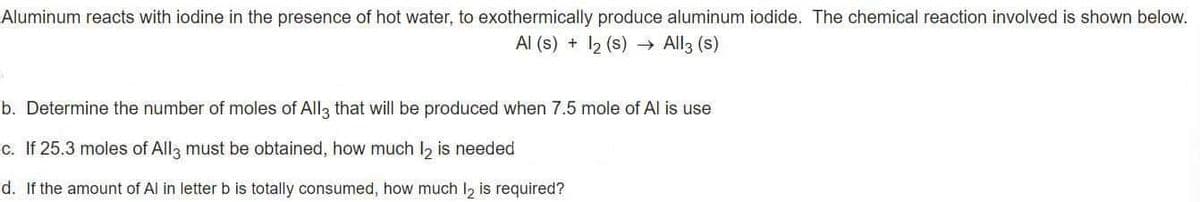 Aluminum reacts with iodine in the presence of hot water, to exothermically produce aluminum iodide. The chemical reaction involved is shown below.
Al (s) + 12 (s) → All3 (s)
b. Determine the number of moles of All3 that will be produced when 7.5 mole of Al is use
c. If 25.3 moles of All3 must be obtained, how much l, is needed
d. If the amount of Al in letterb is totally consumed, how much I, is required?
