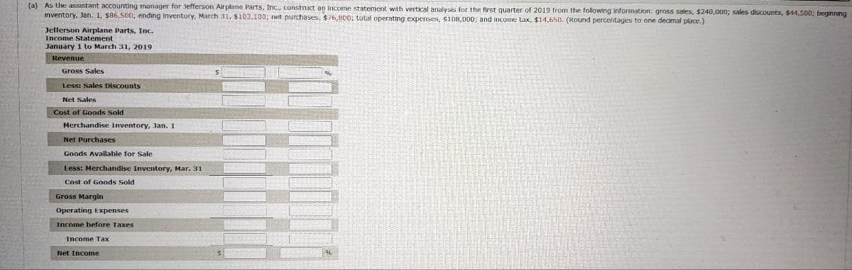 (a) As the assistant accounting manager for Jefferson Airplane Parts, Inc., construct an income statement with vertical analysis for the first quarter of 2019 from the following information: gross sales, $240,000; sales discounts, $44,500; beginning
inventory, Jan. 1, $86,500; ending Inventory, March 31, $103.100; net purchases, $76,800; total operating expenses, $108,000; and income tax, $14,650. (Round percentages to one decimal place.)
Jefferson Airplane Parts, Inc.
Income Statement
January 1 to March 31, 2019
Revenue
Gross Sales
Less: Sales Discounts
Net Sales
Cost of Goods Sold
Merchandise Inventory, Jan. 1
Net Purchases
Goods Available for Sale
Less: Merchandise Inventory, Mar. 31
Cost of Goods Sold
Gross Margin
Operating Expenses
Income before Taxes
Income Tax
Net Income