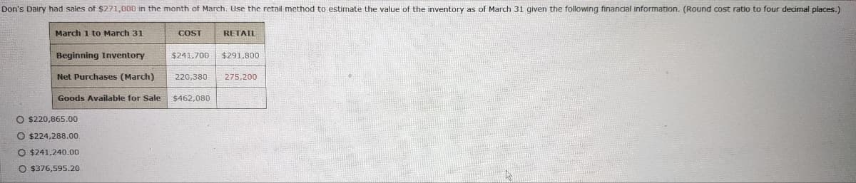 Don's Dairy had sales of $271,000 in the month of March. Use the retail method to estimate the value of the inventory as of March 31 given the following financial information. (Round cost ratio to four decimal places.)
March 1 to March 31
COST
RETAIL
Beginning Inventory
$241,700 $291,800
Net Purchases (March) 220,380 275,200
Goods Available for Sale $462,080
O $220,865.00
O $224,288.00
O $241,240.00
O $376,595.20