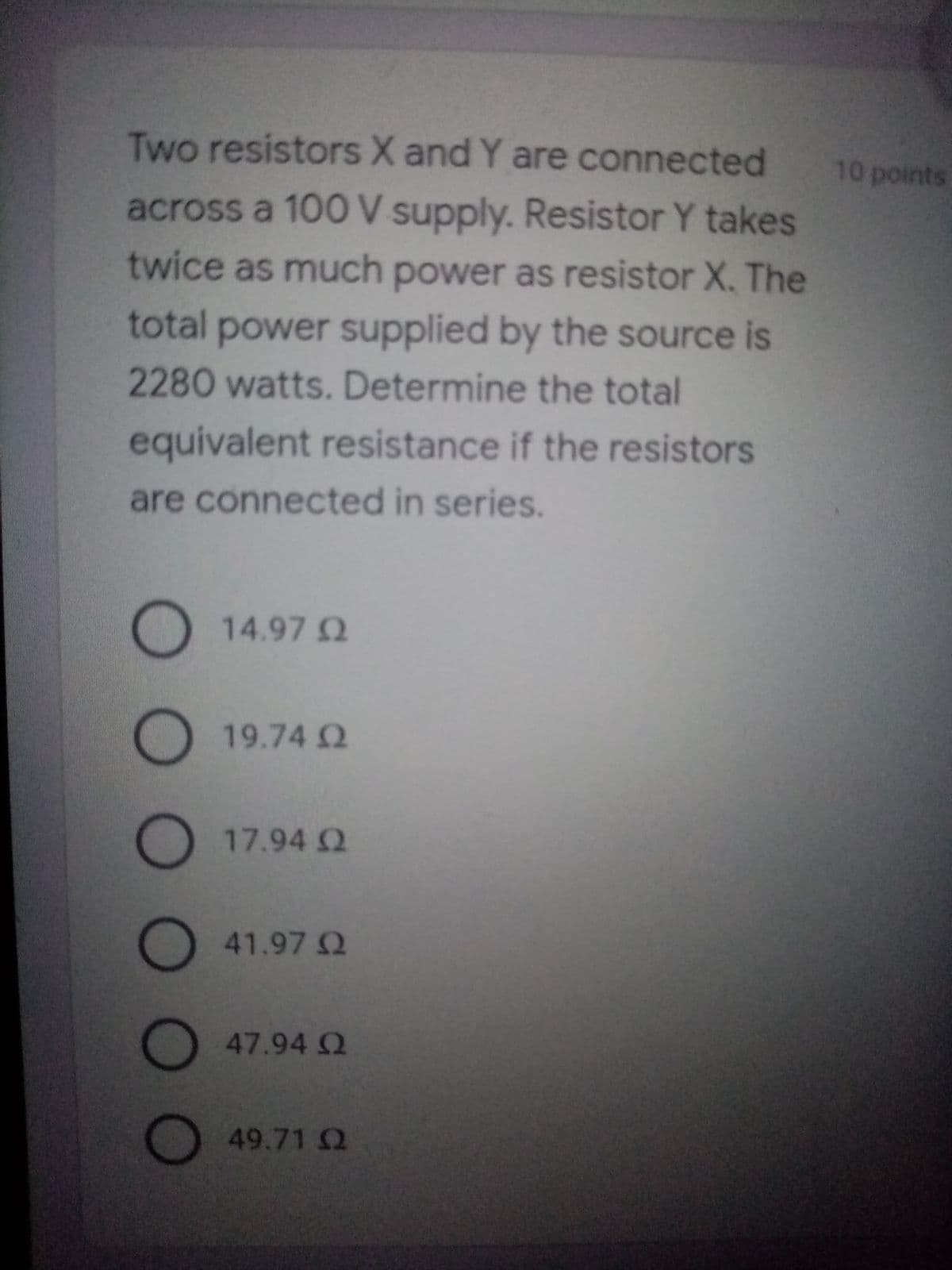Two resistors X and Y are connected
10 points
across a 100 V supply. Resistor Y takes
twice as much power as resistor X. The
total power supplied by the source is
2280 watts. Determine the total
equivalent resistance if the resistors
are connected in series.
14.97 Q
19.74 Q
17.94 Q
41.97 2
47.94 Q
49.71 Q
OO O 0

