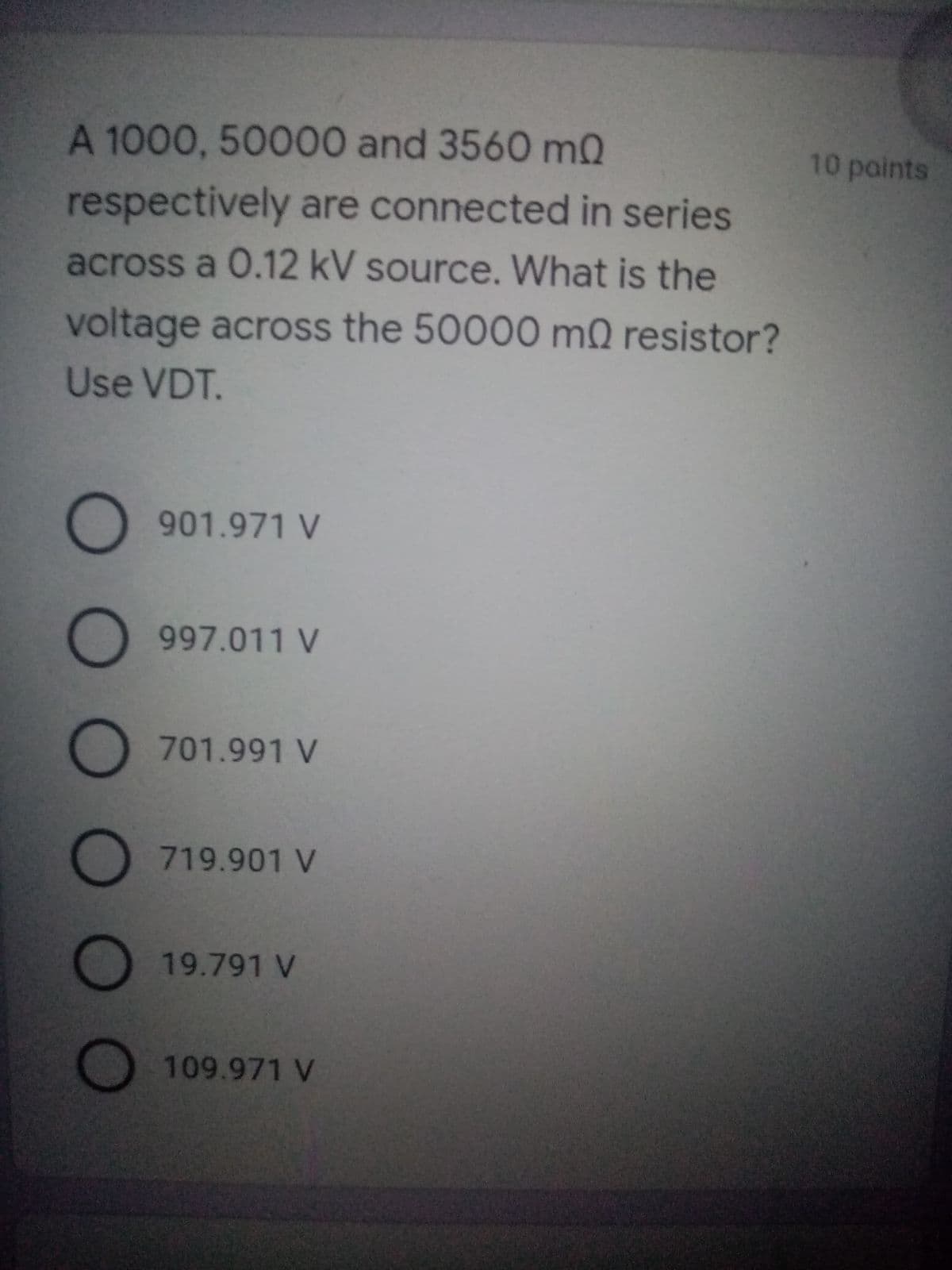 A 1000, 50000 and 3560 mQ
10 paints
respectively are connected in series
across a 0.12 kV source. What is the
voltage across the 50000 mQ resistor?
Use VDT.
901.971 V
997.011 V
701.991 V
O 719.901 V
19.791 V
O 109.971 V
O O O O O
