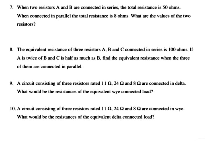 7. When two resistors A and B are connected in series, the total resistance is 50 ohms.
When connected in parallel the total resistance is 8 ohms. What are the values of the two
resistors?
8. The equivalent resistance of three resistors A, B and C connected in series is 100 ohms. If
A is twice of B and C is half as much as B, find the equivalent resistance when the three
of them are connected in parallel.
9. A circuit consisting of three resistors rated 11 Q, 24 Q and 8 Q are connected in delta.
What would be the resistances of the equivalent wye connected load?
10. A circuit consisting of three resistors rated 11 Q, 24 Q and 8 Q are connected in wye.
What would be the resistances of the equivalent delta connected load?
