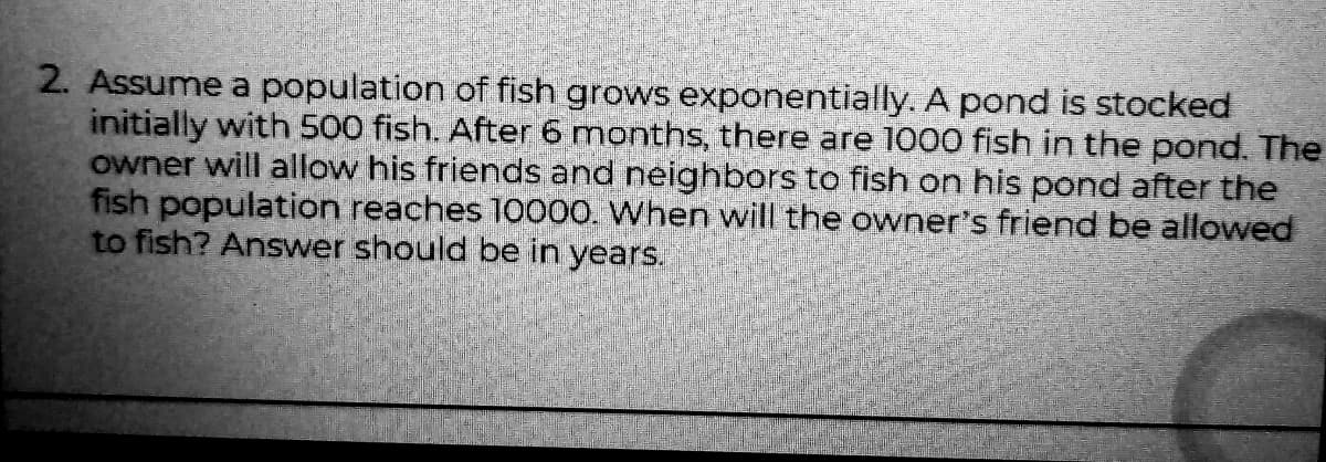 2. Assume a population of fish grows exponentially. A pond is stocked
initially with 500 fish. After 6 months, there are 1000 fish in the pond. The
owner will allow his friends and neighbors to fish on his pond after the
fish population reaches 10000. When will the owner's friend be allowed
to fish? Answer should be in years.
