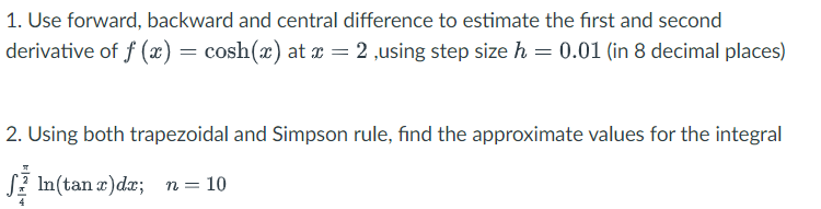 1. Use forward, backward and central difference to estimate the first and second
derivative of f(x) = cosh(x) at x = 2,using step size h = 0.01 (in 8 decimal places)
2. Using both trapezoidal and Simpson rule, find the approximate values for the integral
In(tan x) dx; n = 10