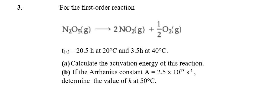 For the first-order reaction
N2O5( g)
• 2 NO:(8) +0x8)
t1/2 = 20.5 h at 20°C and 3.5h at 40°C.
(a) Calculate the activation energy of this reaction.
(b) If the Arrhenius constant A = 2.5 x 1013 s-1,
determine the value of k at 50°C.
3.
