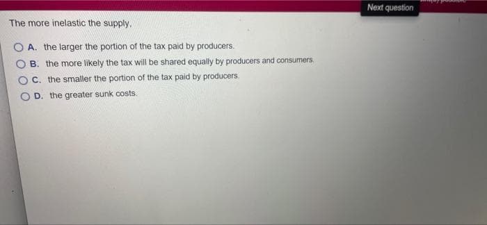 The more inelastic the supply.
OA. the larger the portion of the tax paid by producers.
B. the more likely the tax will be shared equally by producers and consumers.
C. the smaller the portion of the tax paid by producers.
D. the greater sunk costs.
Next question
