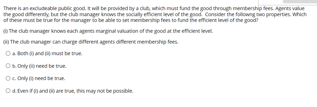There is an excludeable public good. It will be provided by a club, which must fund the good through membership fees. Agents value
the good differently, but the club manager knows the socially efficient level of the good. Consider the following two properties. Which
of these must be true for the manager to be able to set membership fees to fund the efficient level of the good?
(i) The club manager knows each agents marginal valuation of the good at the efficient level.
(ii) The club manager can charge different agents different membership fees.
O a. Both (i) and (ii) must be true.
O b. Only (ii) need be true.
O c. Only (i) need be true.
O d. Even if (i) and (ii) are true, this may not be possible.