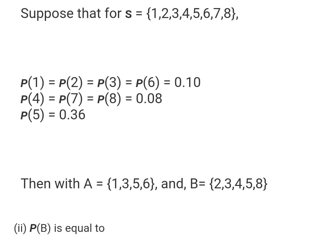 Suppose that for s = {1,2,3,4,5,6,7,8},
P(1) = P(2) = P(3)=P(6) = 0.10
p(4) = p(7) = p(8) = 0.08
P(5) = 0.36
Then with A = {1,3,5,6}, and, B= {2,3,4,5,8}
(ii) P(B) is equal to