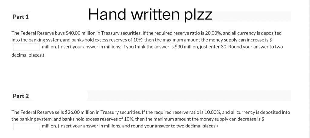 Hand written plzz
Part 1
The Federal Reserve buys $40.00 million in Treasury securities. If the required reserve ratio is 20.00%, and all currency is deposited
into the banking system, and banks hold excess reserves of 10%, then the maximum amount the money supply can increase is $
million. (Insert your answer in millions; if you think the answer is $30 million, just enter 30. Round your answer to two
decimal places.)
Part 2
The Federal Reserve sells $26.00 million in Treasury securities. If the required reserve ratio is 10.00%, and all currency is deposited into
the banking system, and banks hold excess reserves of 10%, then the maximum amount the money supply can decrease is $
million. (Insert your answer in millions, and round your answer to two decimal places.)