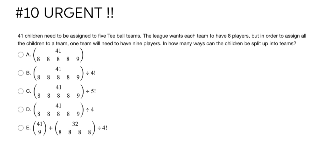 #10 URGENT !!
41 children need to be assigned to five Tee ball teams. The league wants each team to have 8 players, but in order to assign all
the children to a team, one team will need to have nine players. In how many ways can the children be split up into teams?
41
A.
8.
8.
8
9
41
В.
8
÷ 4!
9.
8
8
41
+ 5!
9.
с.
8
8
8
41
+ 4
9
D.
8
8
OE (C) • (. .". .)»*
32
÷ 4!
8
8 8
8
