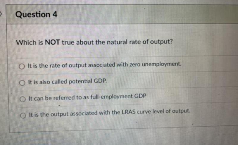 Question 4
Which is NOT true about the natural rate of output?
O It is the rate of output associated with zero unemployment.
O It is also called potential GDP.
O It can be referred to as full-employment GDP
O It is the output associated with the LRAS curve level of output.
