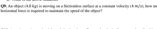 Q9. An object (4.0 kg) is moving on a frictionless surface at a constant velocity (4 m/s), how mu
horizontal force is required to maintain the speed of the object?
