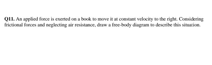 Q11. An applied force is exerted on a book to move it at constant velocity to the right. Considering
frictional forces and neglecting air resistance, draw a free-body diagram to describe this situation.
